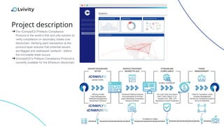 Project description
➔The iComplyICO Prefacto Compliance
Protocol is the world’s first and only solution to
verify compliance on secondary trades over
blockchain. Verifying each transaction at the
protocol layer ensures that potential issuers
are flagged and addressed ‘prefacto’, before
the immutable trade occurs.
➔iComplyICO’s Prefacto Compliance Protocol is
currently available for the Ethereum blockchain
 