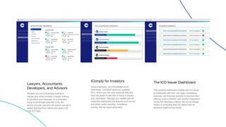 Lawyers, Accountants,
Developers, and Advisors
Whether you are a developer looking to
license your smart contract, a lawyer looking
to transform your business, or a consultant
trying to sift through potential ICOs, the
service provider directory will ensure you get a
vetted deal flow from clients who want to do
their ICO right.
iComply for Investors
Using proprietary, zero-knowledge proof
technology, iComplyID gives you portable
KYC, where you own your personal data and
have the power to see who is trying to access
your information. Manage your wallets with an
interactive dashboard and features such as lost
and stolen wallet reporting, compliance
scoring, and tax report generation
The ICO Issuer Dashboard
This powerful dashboard enables the ICO issuer
to collaborate with their own legal, compliance,
business, and financial advisors to structure their
offering, build a whitelist, and monitor compliance
during live secondary trading. We do not charge
tokens or consulting fees but rather have an
attractive SaaS pricing model.
 