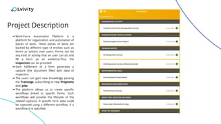 Project Description
➔ Work-Force Automation Platform is a
platform for organization and automation of
pieces of work. These pieces of work are
backed by different type of entities such as
forms or actions over users. Forms can be
any kind of activity that an user can do and
fill a form as an evidence.Thus the
inspection can be provided
➔ Each fulfillment of a form generates a
capture (the document filled with data of
inspector).
➔ The users can gain new knowledge passing
the Trainings, subscribing to new Programs
with Jobs
➔ The platform allows us to create specific
workflows linked to specific forms. Such
workflows will provide the lifecycle of the
related captures. A specific form data could
be captured using a different workflow, if a
workflow id is specified.
 