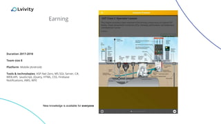 Earning
Duration 2017-2018
Team size 8
Platform: Mobile (Android)
Tools & technologies: ASP.Net Zero, MS SQL Server, C#,
WEB.API, JavaScript, jQuery, HTML, CSS, Firebase
Notifications, AWS, WFE
New knowledge is available for everyone
 