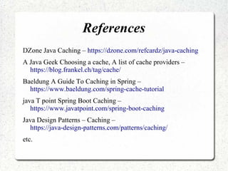References
DZone Java Caching – https://dzone.com/refcardz/java-caching
A Java Geek Choosing a cache, A list of cache providers –
https://blog.frankel.ch/tag/cache/
Baeldung A Guide To Caching in Spring –
https://www.baeldung.com/spring-cache-tutorial
java T point Spring Boot Caching –
https://www.javatpoint.com/spring-boot-caching
Java Design Patterns – Caching –
https://java-design-patterns.com/patterns/caching/
etc.
 