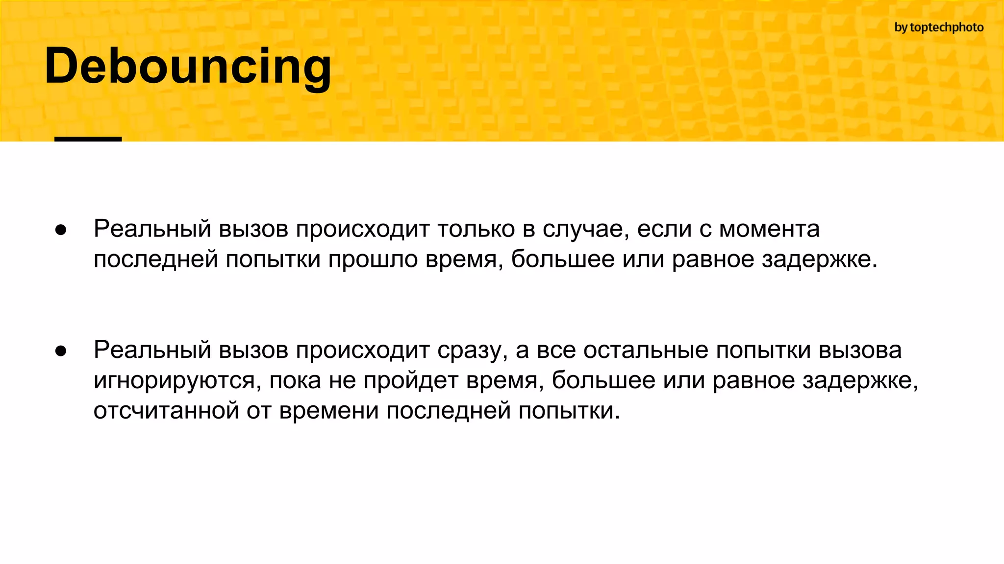 Debouncing
● Реальный вызов происходит только в случае, если с момента
последней попытки прошло время, большее или равное задержке.
● Реальный вызов происходит сразу, а все остальные попытки вызова
игнорируются, пока не пройдет время, большее или равное задержке,
отсчитанной от времени последней попытки.
 