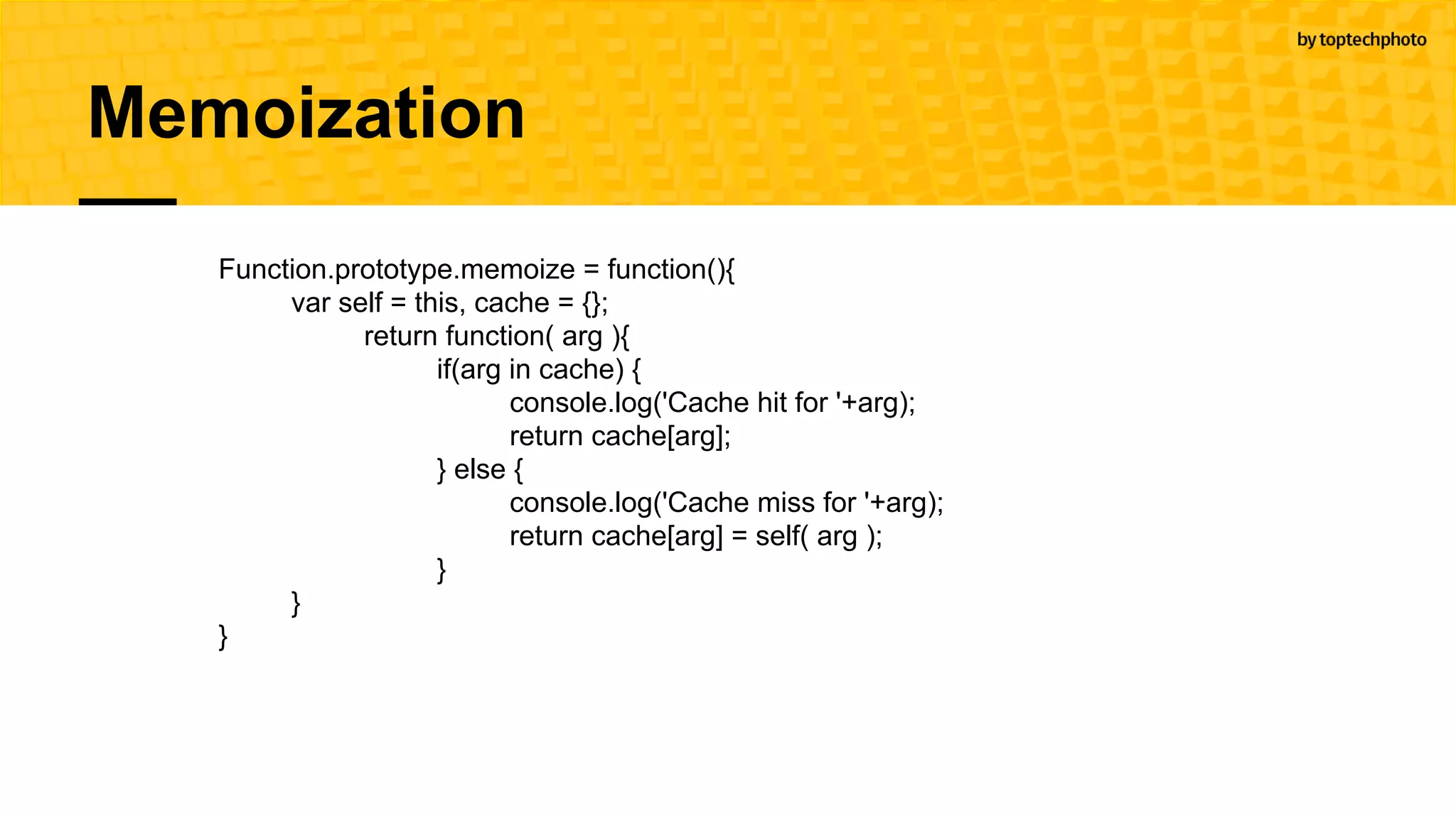 Memoization
Function.prototype.memoize = function(){
var self = this, cache = {};
return function( arg ){
if(arg in cache) {
console.log('Cache hit for '+arg);
return cache[arg];
} else {
console.log('Cache miss for '+arg);
return cache[arg] = self( arg );
}
}
}
 