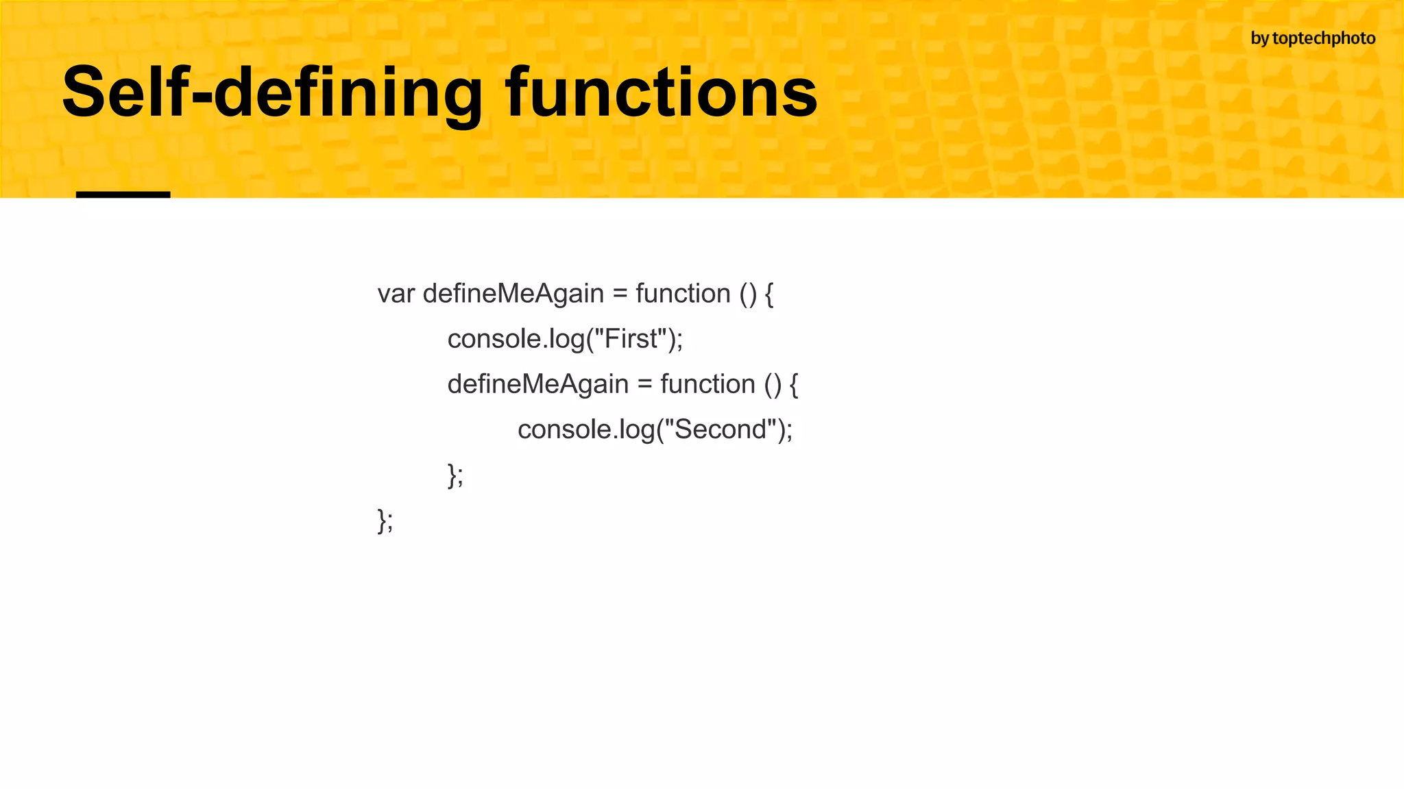 Self-defining functions
var defineMeAgain = function () {
console.log("First");
defineMeAgain = function () {
console.log("Second");
};
};
 