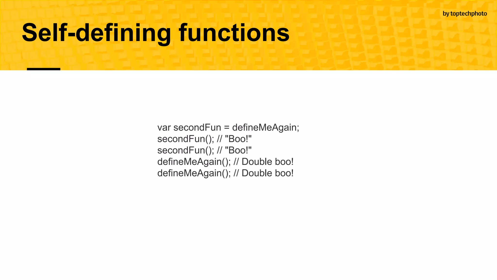 Self-defining functions
var secondFun = defineMeAgain;
secondFun(); // "Boo!"
secondFun(); // "Boo!"
defineMeAgain(); // Double boo!
defineMeAgain(); // Double boo!
 