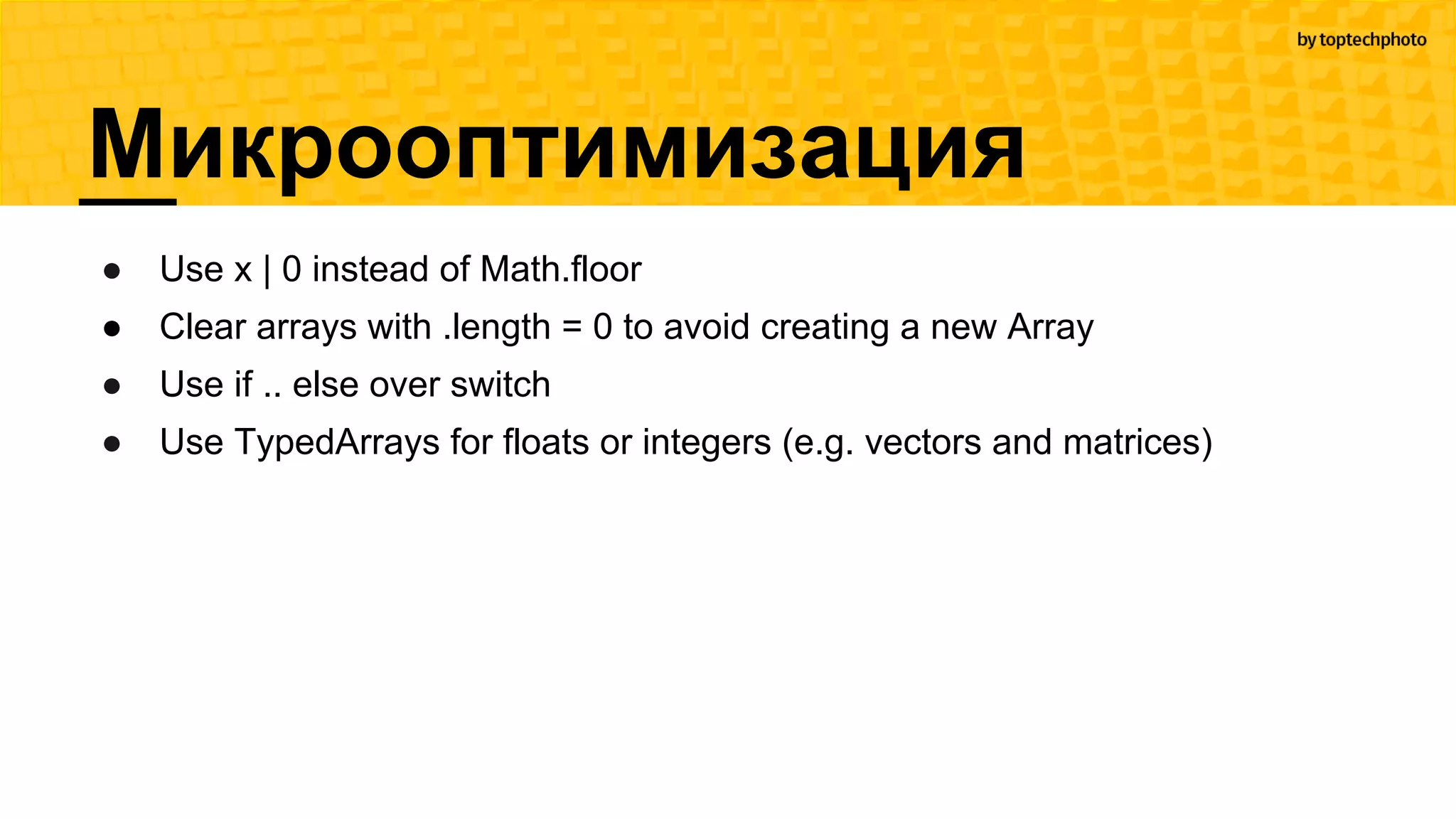 Микрооптимизация
● Use x | 0 instead of Math.floor
● Clear arrays with .length = 0 to avoid creating a new Array
● Use if .. else over switch
● Use TypedArrays for floats or integers (e.g. vectors and matrices)
 