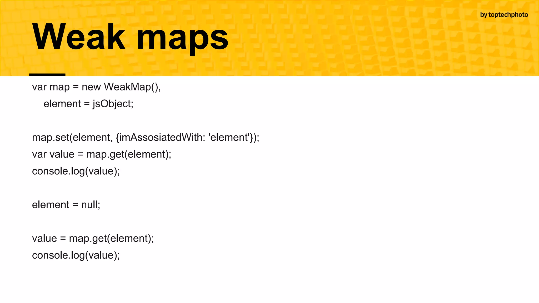 Weak maps
var map = new WeakMap(),
element = jsObject;
map.set(element, {imAssosiatedWith: 'element'});
var value = map.get(element);
console.log(value);
element = null;
value = map.get(element);
console.log(value);
 