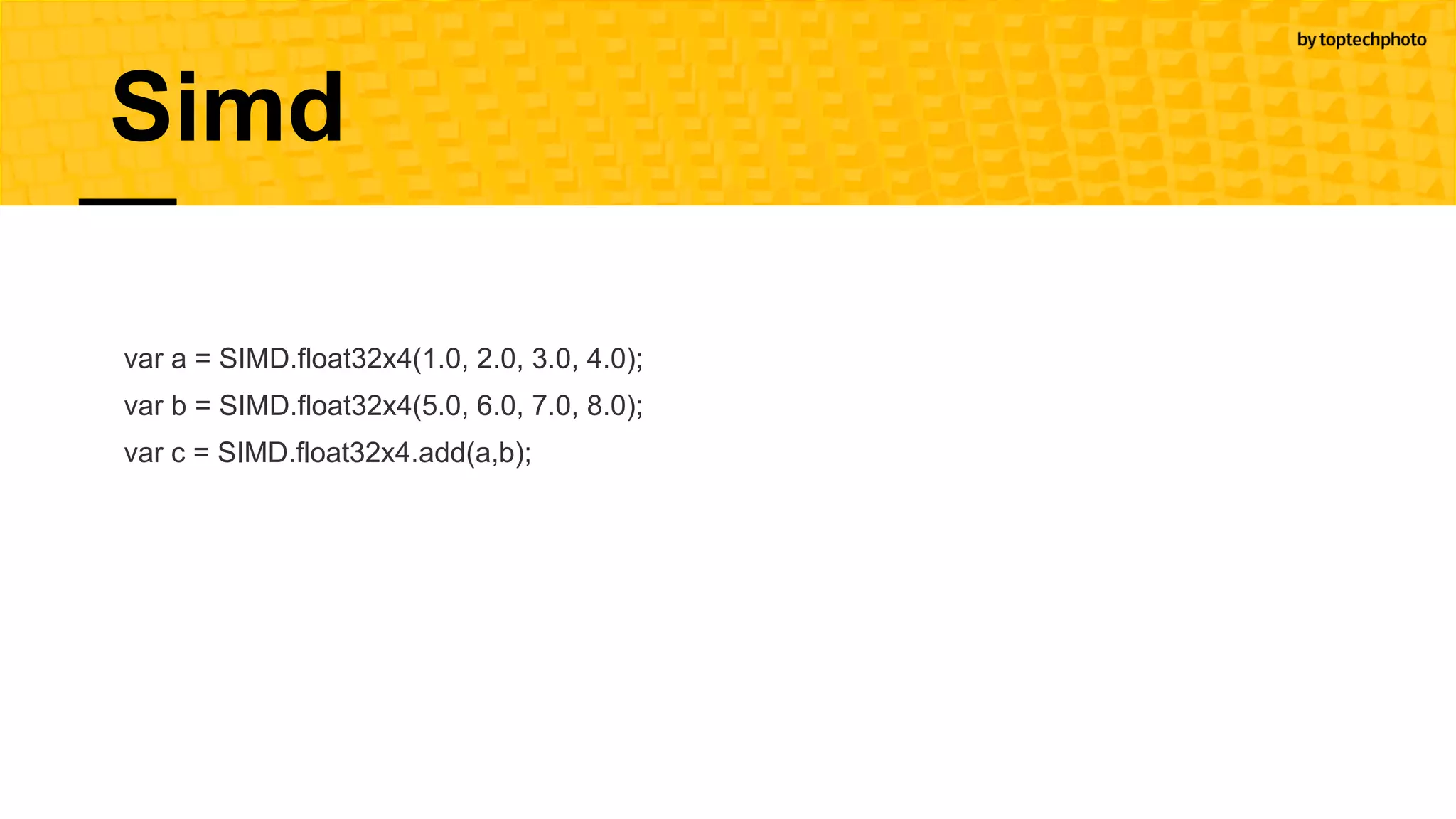 var a = SIMD.float32x4(1.0, 2.0, 3.0, 4.0);
var b = SIMD.float32x4(5.0, 6.0, 7.0, 8.0);
var c = SIMD.float32x4.add(a,b);
Simd
 