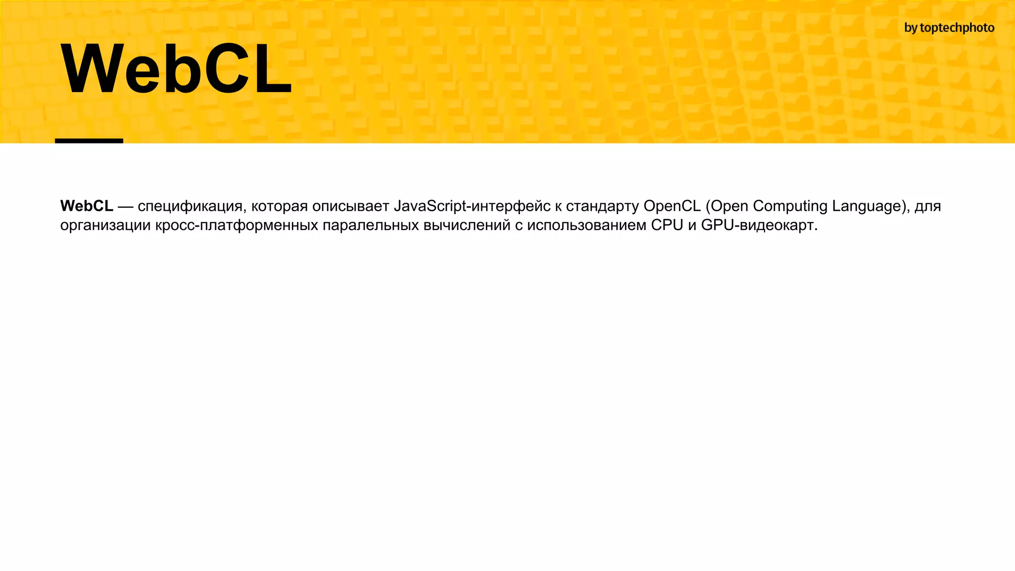 WebCL
WebCL — спецификация, которая описывает JavaScript-интерфейс к стандарту OpenCL (Open Computing Language), для
организации кросc-платформенных паралельных вычислений с использованием CPU и GPU-видеокарт.
 