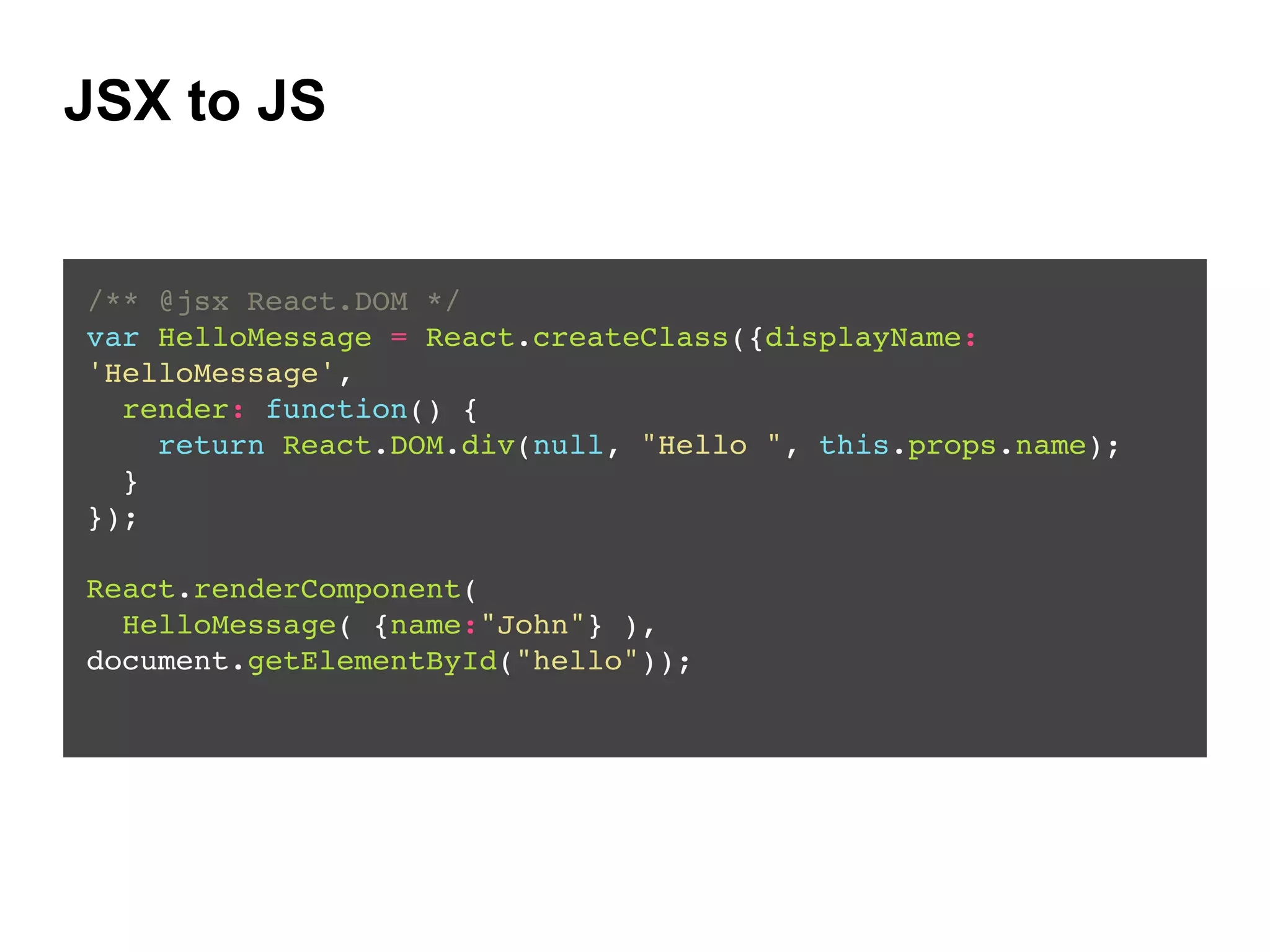 JSX to JS
/** @jsx React.DOM */!
var HelloMessage = React.createClass({displayName:
'HelloMessage',!
render: function() {!
return React.DOM.div(null, "Hello ", this.props.name);!
}!
});!
!
React.renderComponent(!
HelloMessage( {name:"John"} ),
document.getElementById("hello"));!
 