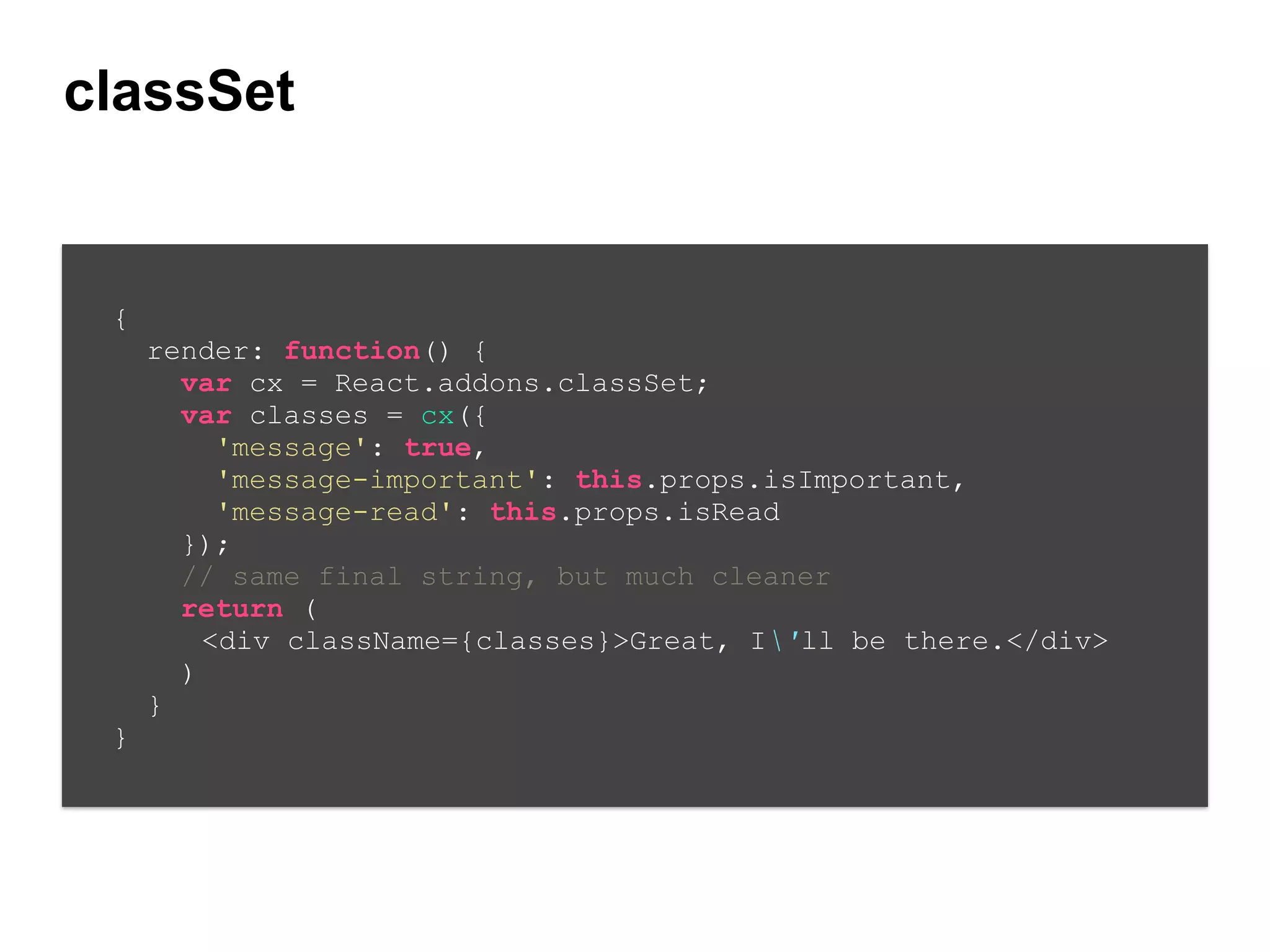 classSet
{
render: function() {
var cx = React.addons.classSet;
var classes = cx({
'message': true,
'message-important': this.props.isImportant,
'message-read': this.props.isRead
});
// same final string, but much cleaner
return (
<div className={classes}>Great, I'll be there.</div>
)
}
}
 