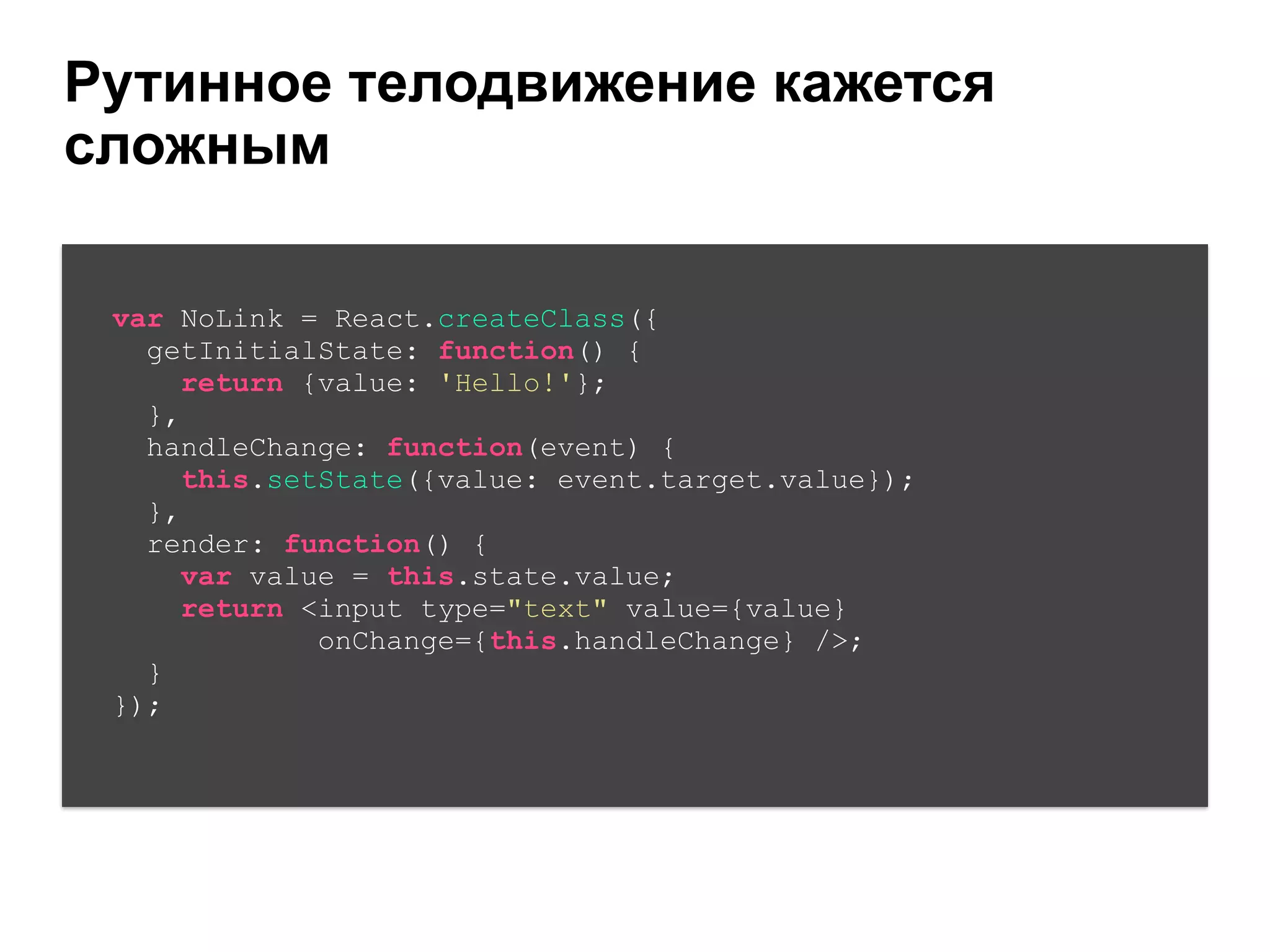 Рутинное телодвижение кажется
сложным
var NoLink = React.createClass({
getInitialState: function() {
return {value: 'Hello!'};
},
handleChange: function(event) {
this.setState({value: event.target.value});
},
render: function() {
var value = this.state.value;
return <input type="text" value={value}
onChange={this.handleChange} />;
}
});
 
