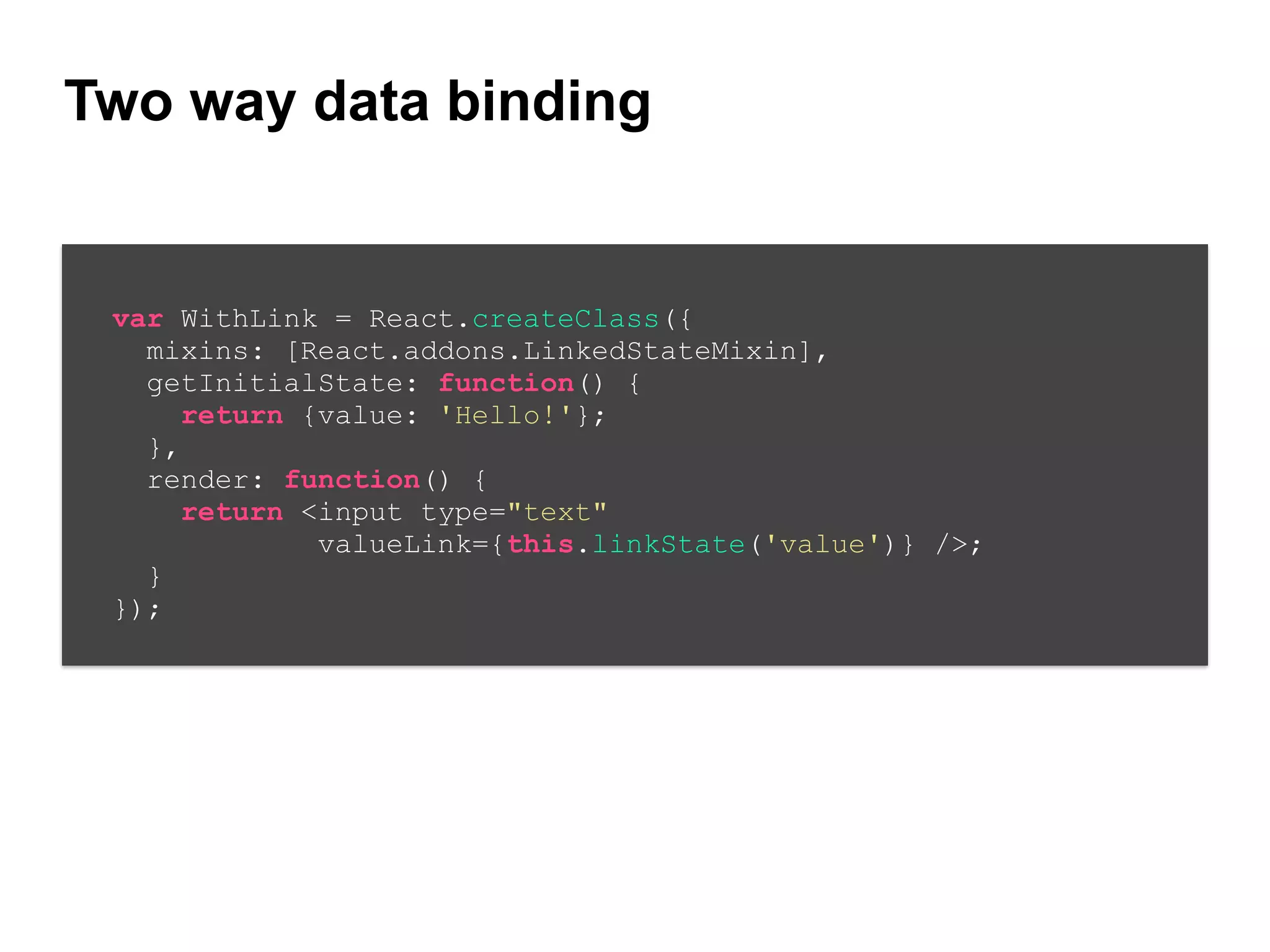 Two way data binding
var WithLink = React.createClass({
mixins: [React.addons.LinkedStateMixin],
getInitialState: function() {
return {value: 'Hello!'};
},
render: function() {
return <input type="text"
valueLink={this.linkState('value')} />;
}
});
 
