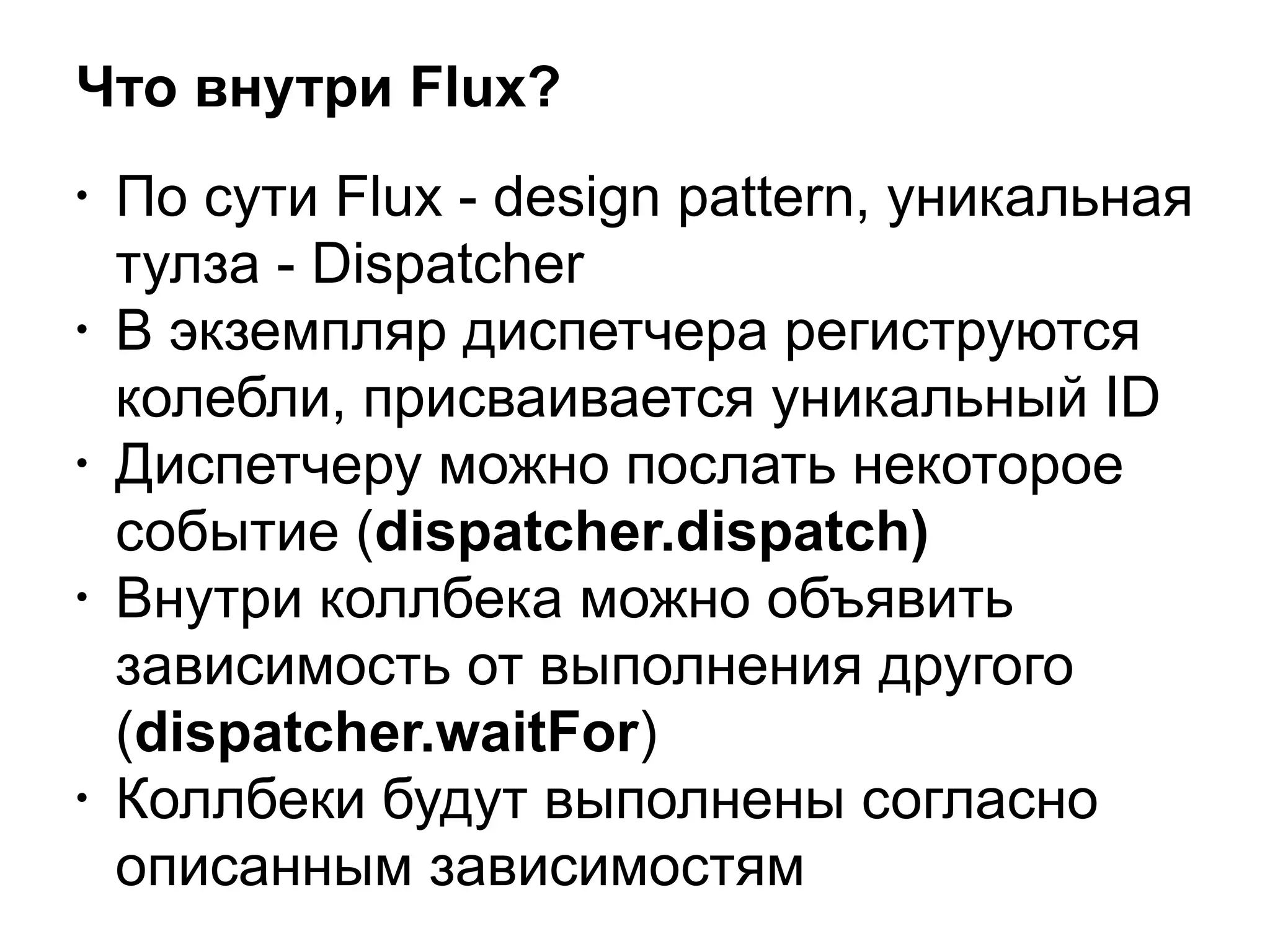 Что внутри Flux?
• По сути Flux - design pattern, уникальная
тулза - Dispatcher
• В экземпляр диспетчера региструются
колебли, присваивается уникальный ID
• Диспетчеру можно послать некоторое
событие (dispatcher.dispatch)
• Внутри коллбека можно объявить
зависимость от выполнения другого
(dispatcher.waitFor)
• Коллбеки будут выполнены согласно
описанным зависимостям
 