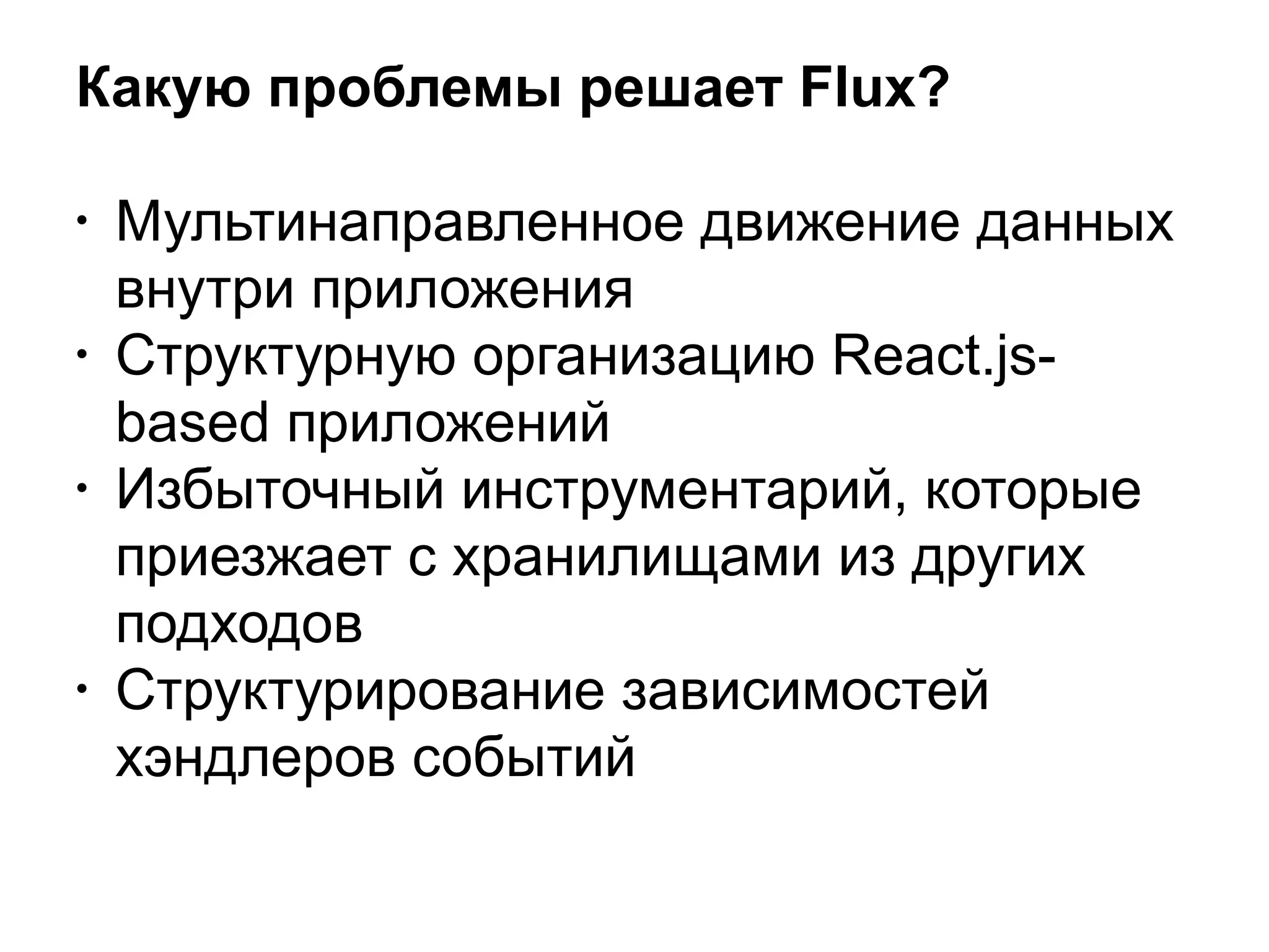 Какую проблемы решает Flux?
• Мультинаправленное движение данных
внутри приложения
• Структурную организацию React.js-
based приложений
• Избыточный инструментарий, которые
приезжает с хранилищами из других
подходов
• Структурирование зависимостей
хэндлеров событий
 