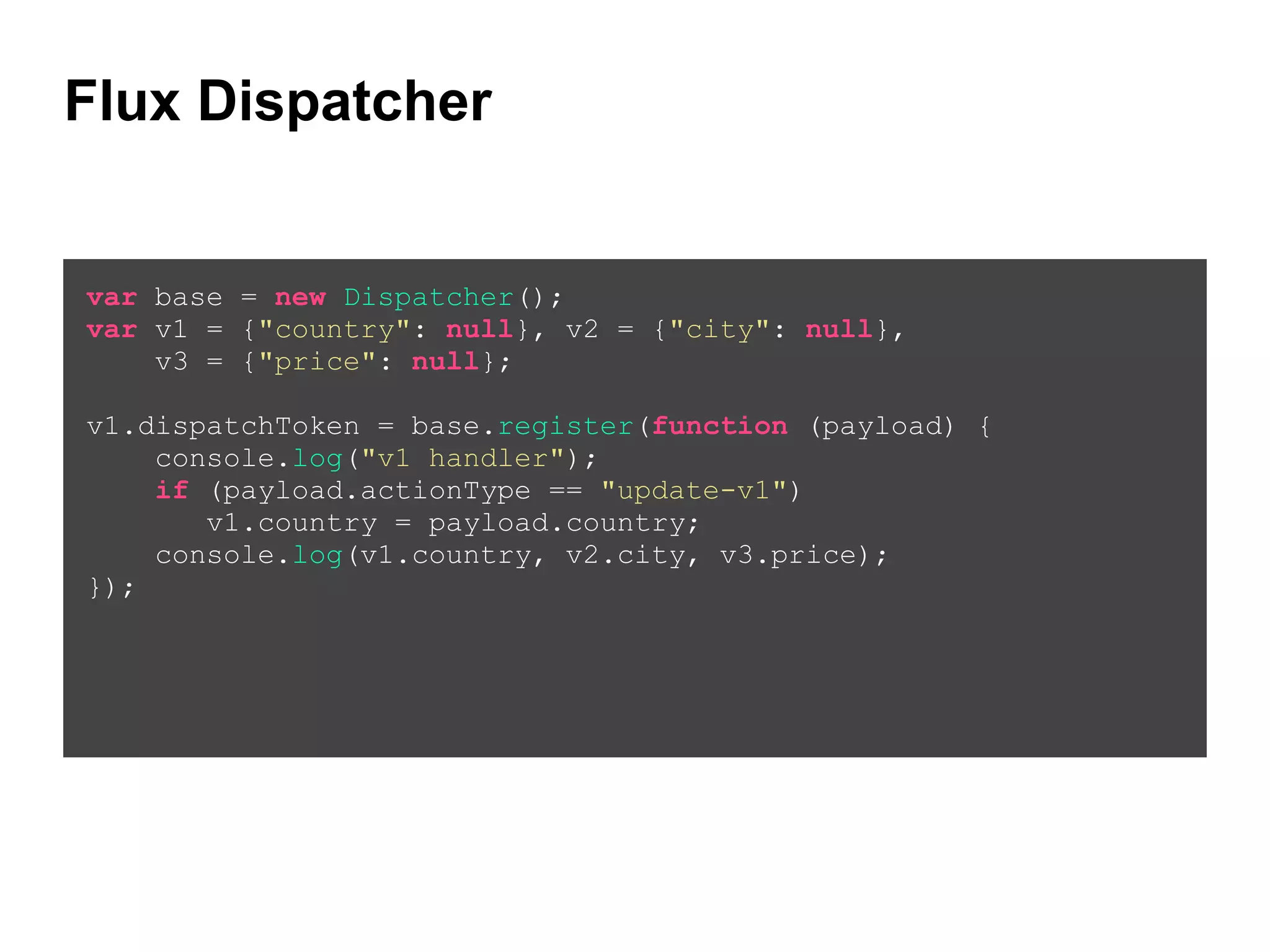 Flux Dispatcher
var base = new Dispatcher();
var v1 = {"country": null}, v2 = {"city": null},
v3 = {"price": null};
!
v1.dispatchToken = base.register(function (payload) {
console.log("v1 handler");
if (payload.actionType == "update-v1")
v1.country = payload.country;
console.log(v1.country, v2.city, v3.price);
});
!
 