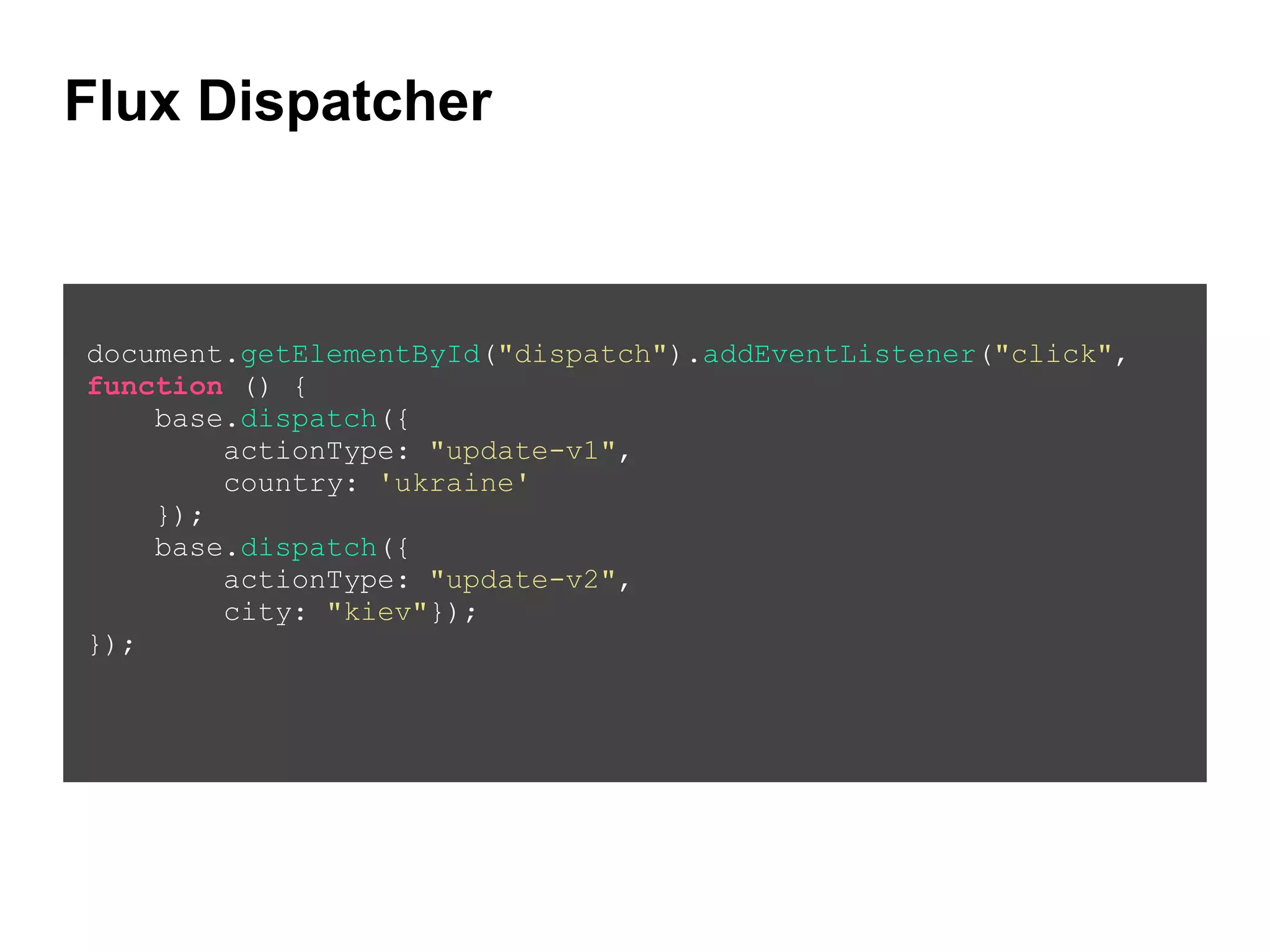 Flux Dispatcher
!
document.getElementById("dispatch").addEventListener("click",
function () {
base.dispatch({
actionType: "update-v1",
country: 'ukraine'
});
base.dispatch({
actionType: "update-v2",
city: "kiev"});
});
 