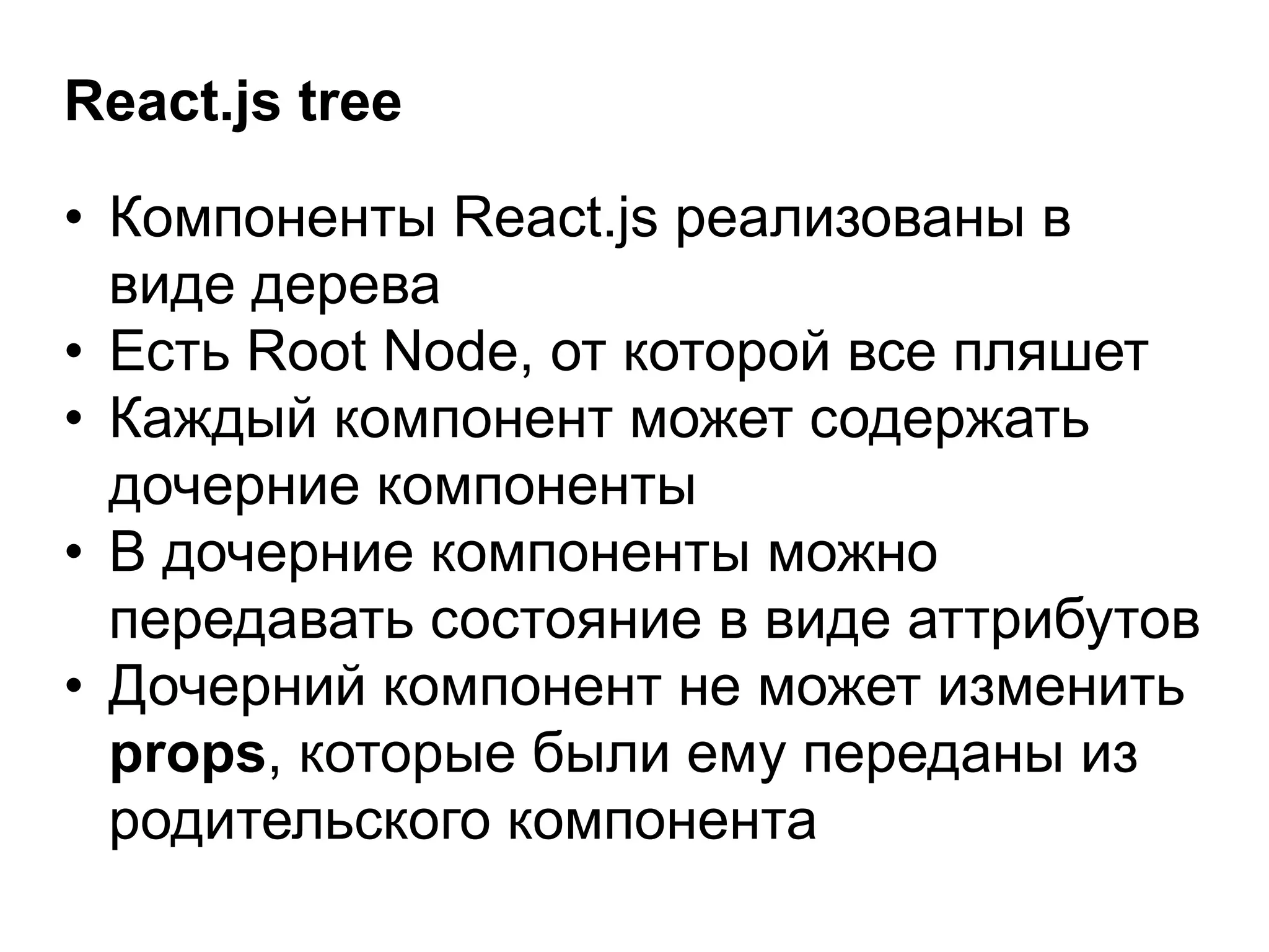 React.js tree
• Компоненты React.js реализованы в
виде дерева
• Есть Root Node, от которой все пляшет
• Каждый компонент может содержать
дочерние компоненты
• В дочерние компоненты можно
передавать состояние в виде аттрибутов
• Дочерний компонент не может изменить
props, которые были ему переданы из
родительского компонента
 