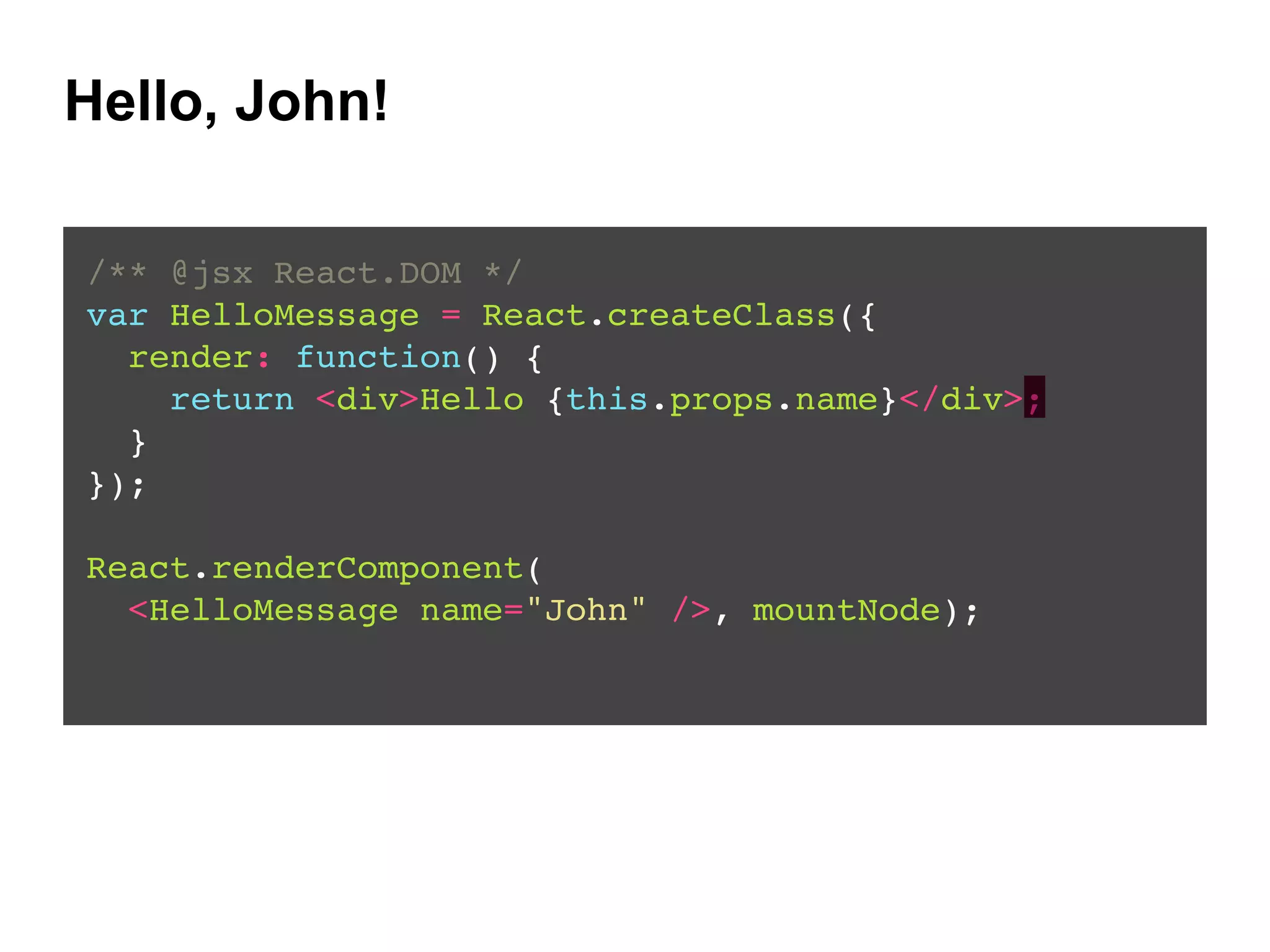 Hello, John!
/** @jsx React.DOM */!
var HelloMessage = React.createClass({!
render: function() {!
return <div>Hello {this.props.name}</div>;!
}!
});!
!
React.renderComponent(!
<HelloMessage name="John" />, mountNode);!
 