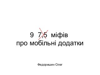 9 7,5 міфів 
про мобільні додатки 
Федоришин Олег 
 
