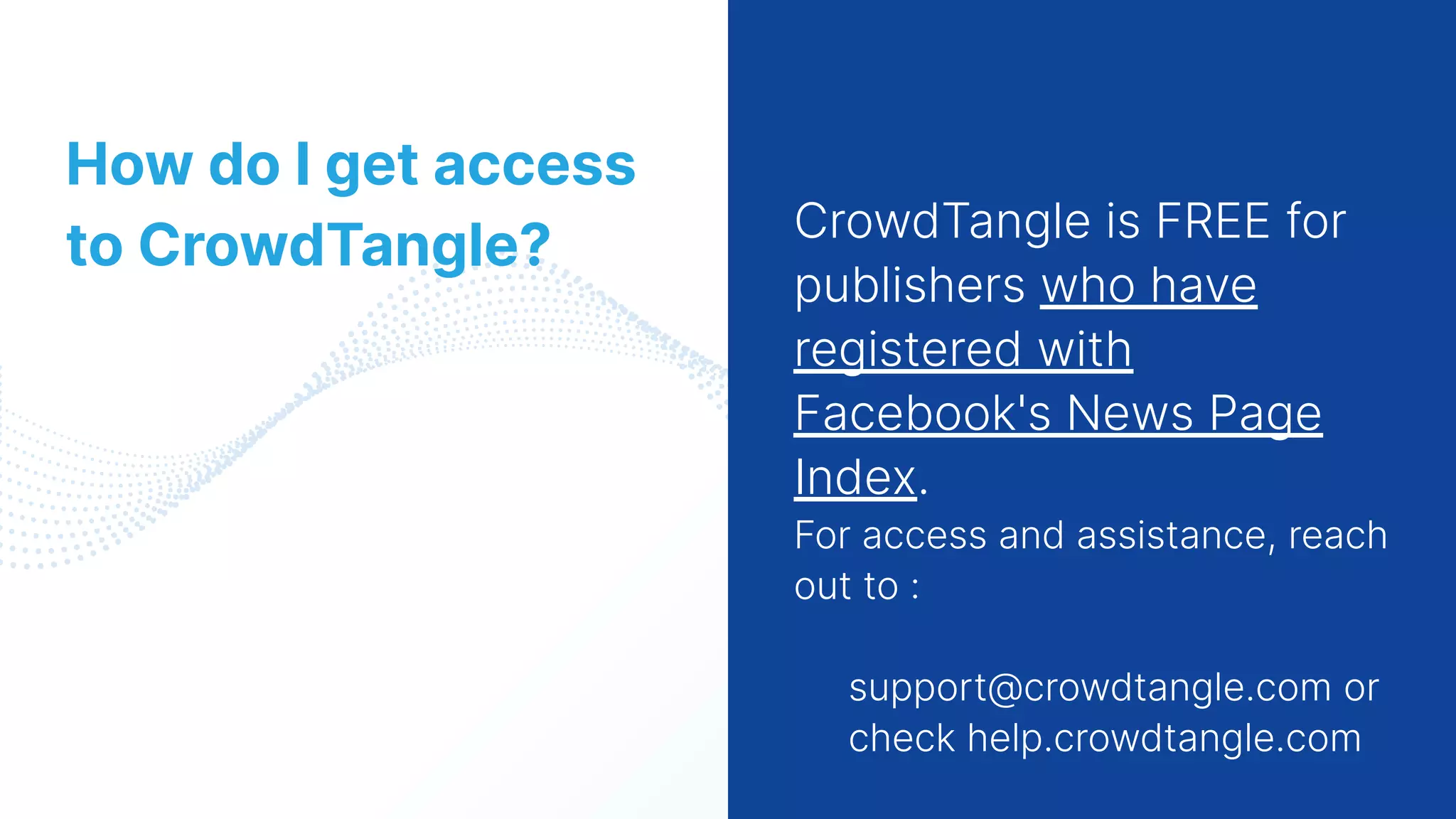13
CrowdTangle is FREE for
publishers who have
registered with
Facebook's News Page
Index.
For access and assistance, reach
out to :
support@crowdtangle.com or
check help.crowdtangle.com
How do I get access
to CrowdTangle?
 