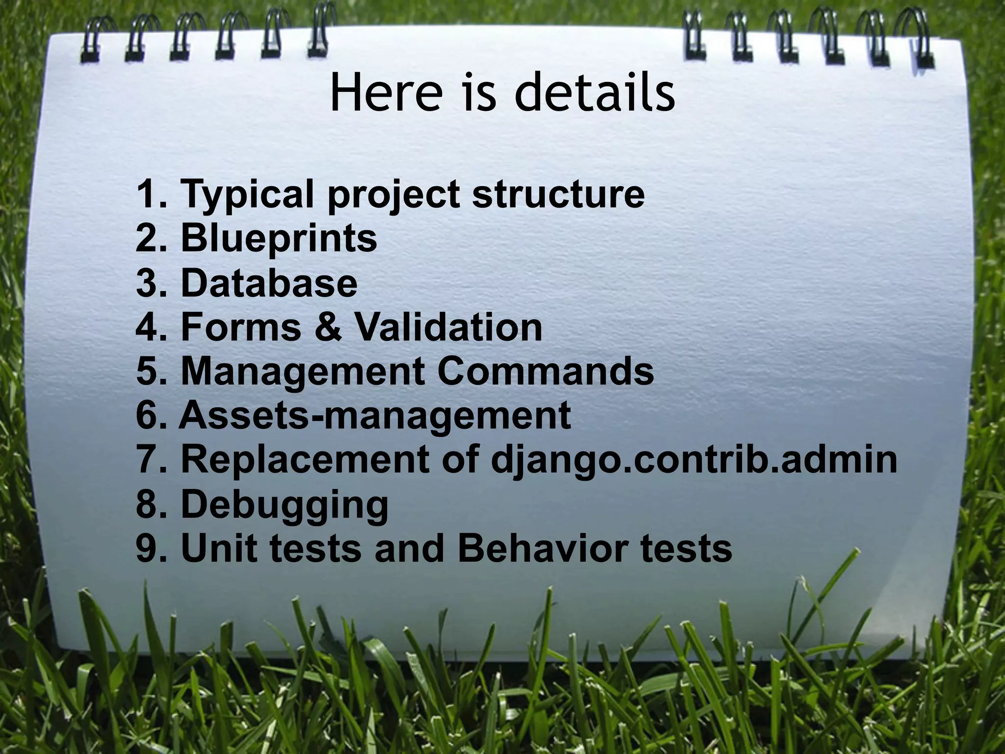 Here is details
1. Typical project structure
2. Blueprints
3. Database
4. Forms & Validation
5. Management Commands
6. Assets-management
7. Replacement of django.contrib.admin
8. Debugging
9. Unit tests and Behavior tests
 