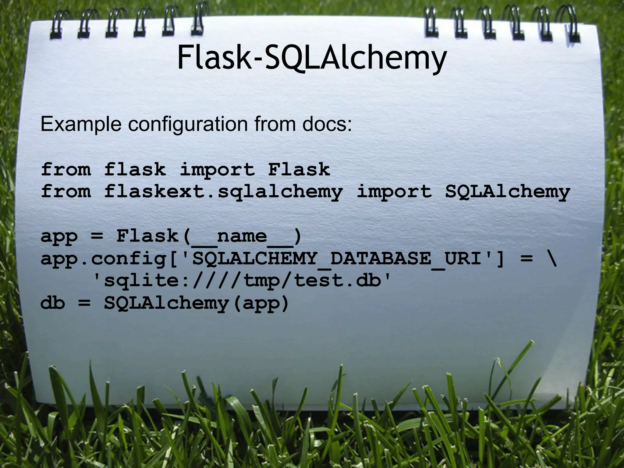 Flask-SQLAlchemy
Example configuration from docs:

from flask import Flask
from flaskext.sqlalchemy import SQLAlchemy

app = Flask(__name__)
app.config['SQLALCHEMY_DATABASE_URI'] = 
    'sqlite:////tmp/test.db'
db = SQLAlchemy(app)
 