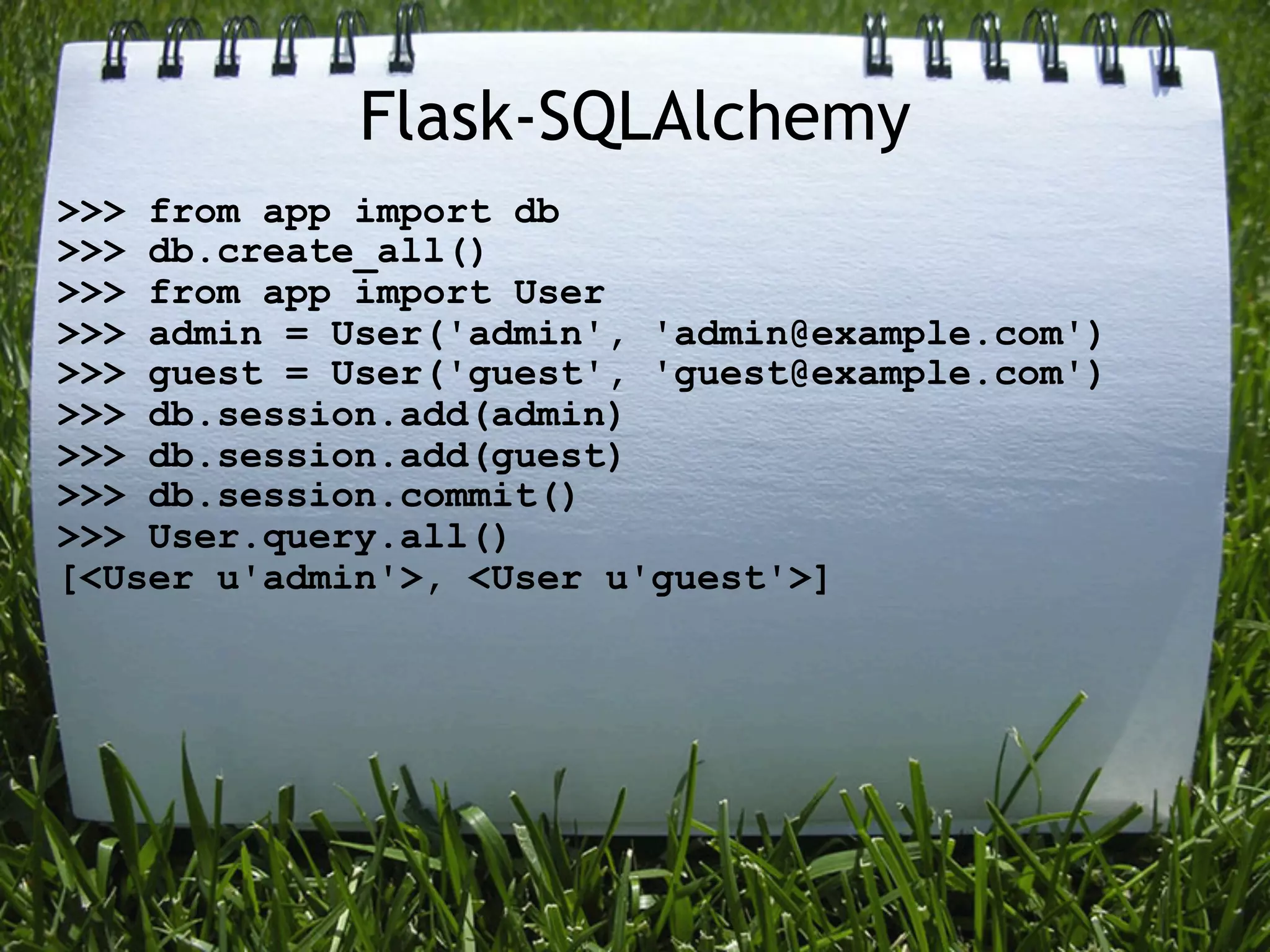 Flask-SQLAlchemy
>>> from app import db
>>> db.create_all()
>>> from app import User
>>> admin = User('admin', 'admin@example.com')
>>> guest = User('guest', 'guest@example.com')
>>> db.session.add(admin)
>>> db.session.add(guest)
>>> db.session.commit()
>>> User.query.all()
[<User u'admin'>, <User u'guest'>]
 