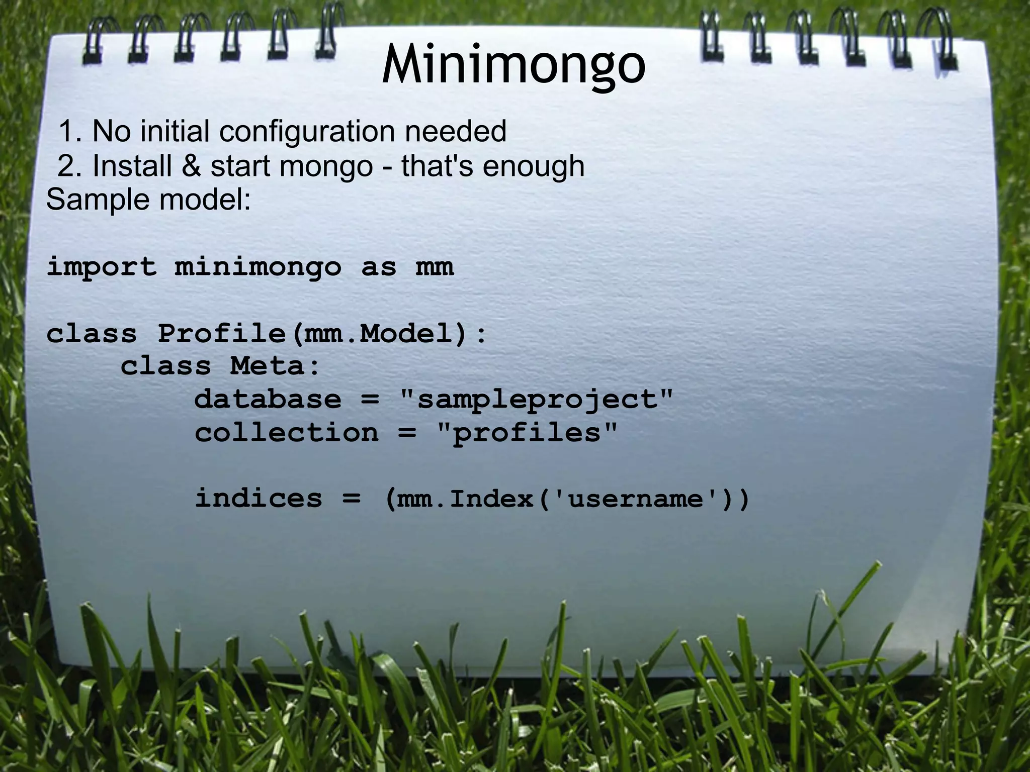 Minimongo
 1. No initial configuration needed
 2. Install & start mongo - that's enough
Sample model:

import minimongo as mm

class Profile(mm.Model):
    class Meta:
        database = "sampleproject"
        collection = "profiles"

           indices = (mm.Index('username'))
 