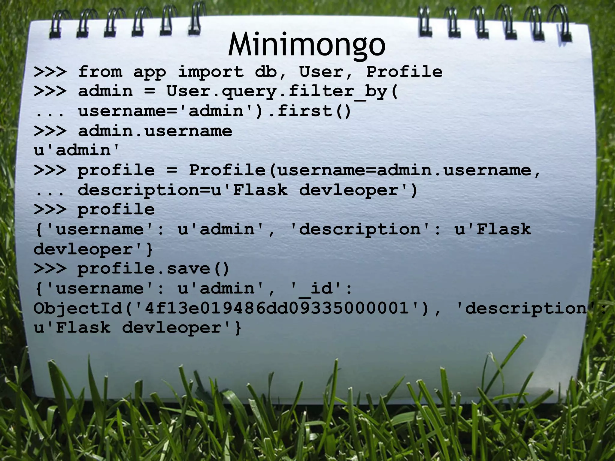 Minimongo
>>> from app import db, User, Profile
>>> admin = User.query.filter_by(
... username='admin').first()
>>> admin.username
u'admin'
>>> profile = Profile(username=admin.username,
... description=u'Flask devleoper')
>>> profile
{'username': u'admin', 'description': u'Flask
devleoper'}
>>> profile.save()
{'username': u'admin', '_id':
ObjectId('4f13e019486dd09335000001'), 'description':
u'Flask devleoper'}
 
