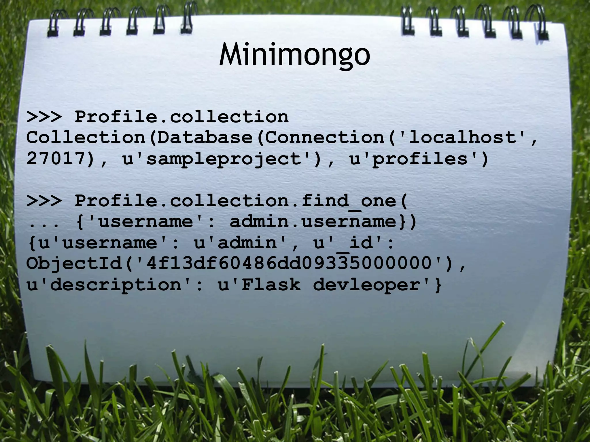 Minimongo
>>> Profile.collection
Collection(Database(Connection('localhost',
27017), u'sampleproject'), u'profiles')

>>> Profile.collection.find_one(
... {'username': admin.username})
{u'username': u'admin', u'_id':
ObjectId('4f13df60486dd09335000000'),
u'description': u'Flask devleoper'}
 