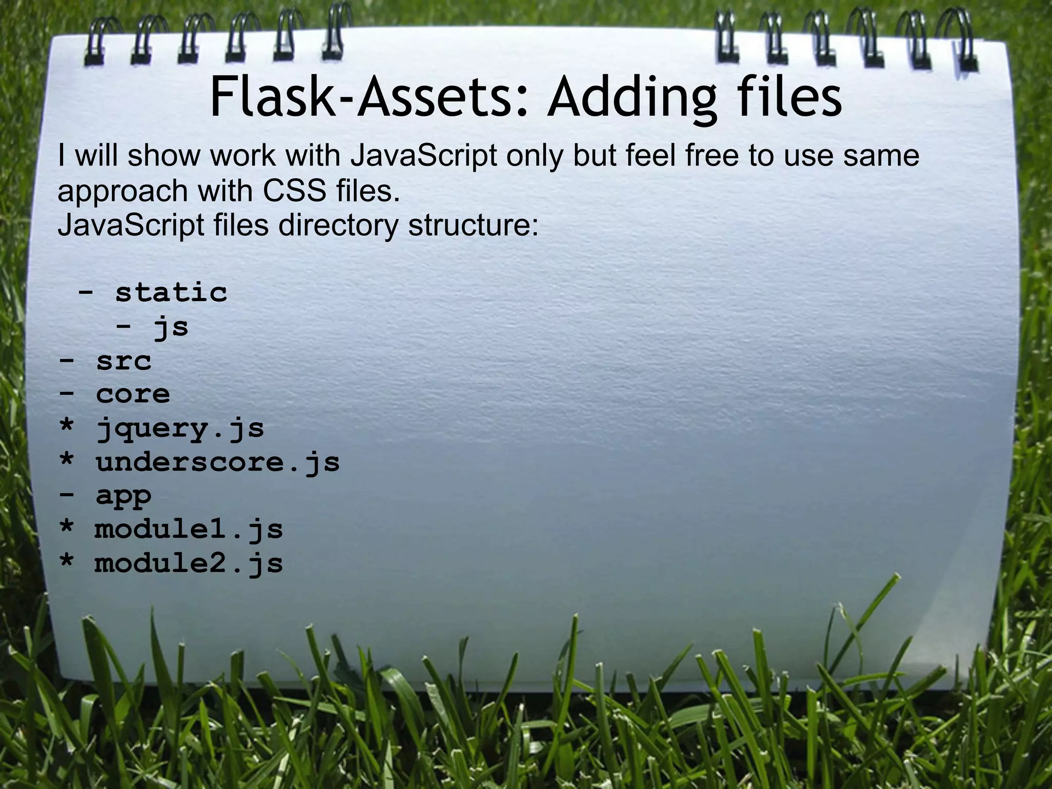 Flask-Assets: Adding files
I will show work with JavaScript only but feel free to use same
approach with CSS files.
JavaScript files directory structure:

 - static
   - js
- src
- core
* jquery.js
* underscore.js
- app
* module1.js
* module2.js
 