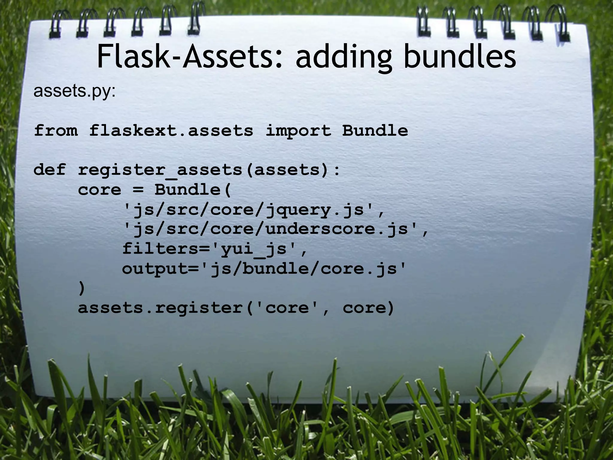 Flask-Assets: adding bundles
assets.py:

from flaskext.assets import Bundle

def register_assets(assets):
    core = Bundle(
        'js/src/core/jquery.js',
        'js/src/core/underscore.js',
        filters='yui_js',
        output='js/bundle/core.js'
    )
    assets.register('core', core)
 