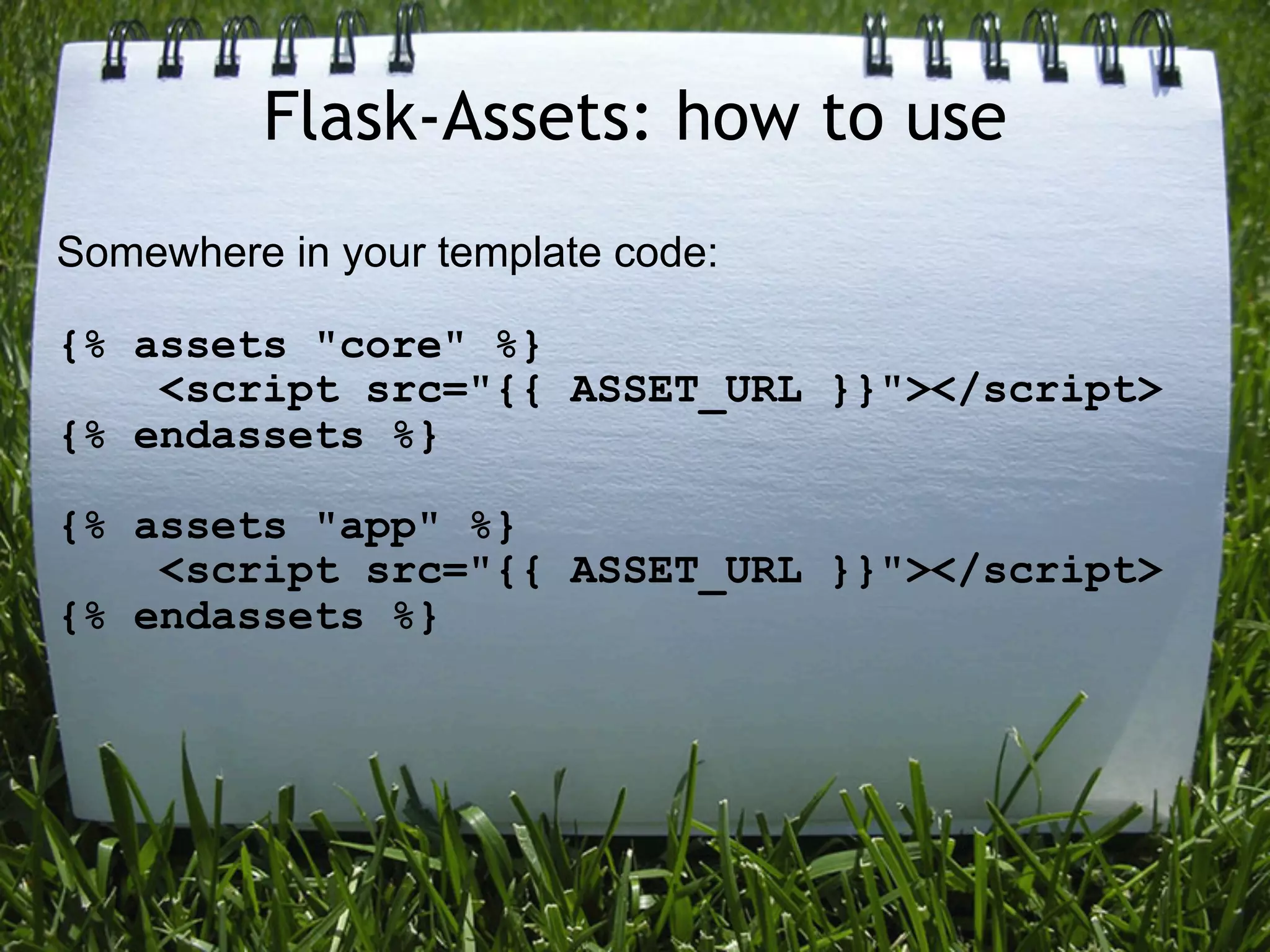 Flask-Assets: how to use
Somewhere in your template code:

{% assets "core" %}
    <script src="{{ ASSET_URL }}"></script>
{% endassets %}

{% assets "app" %}
    <script src="{{ ASSET_URL }}"></script>
{% endassets %}
 