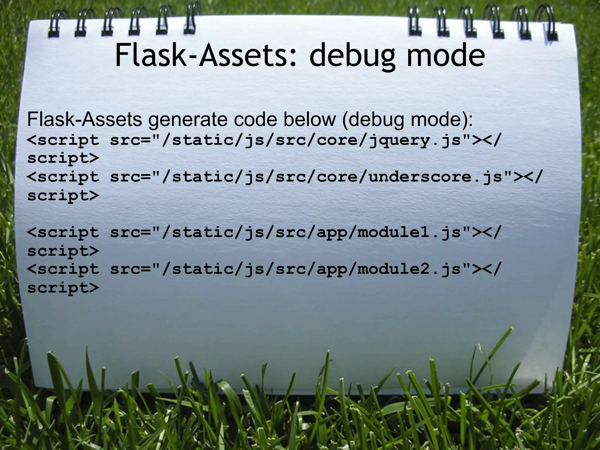 Flask-Assets: debug mode
Flask-Assets generate code below (debug mode):
<script src="/static/js/src/core/jquery.js"></
script>
<script src="/static/js/src/core/underscore.js"></
script>

<script src="/static/js/src/app/module1.js"></
script>
<script src="/static/js/src/app/module2.js"></
script>
 