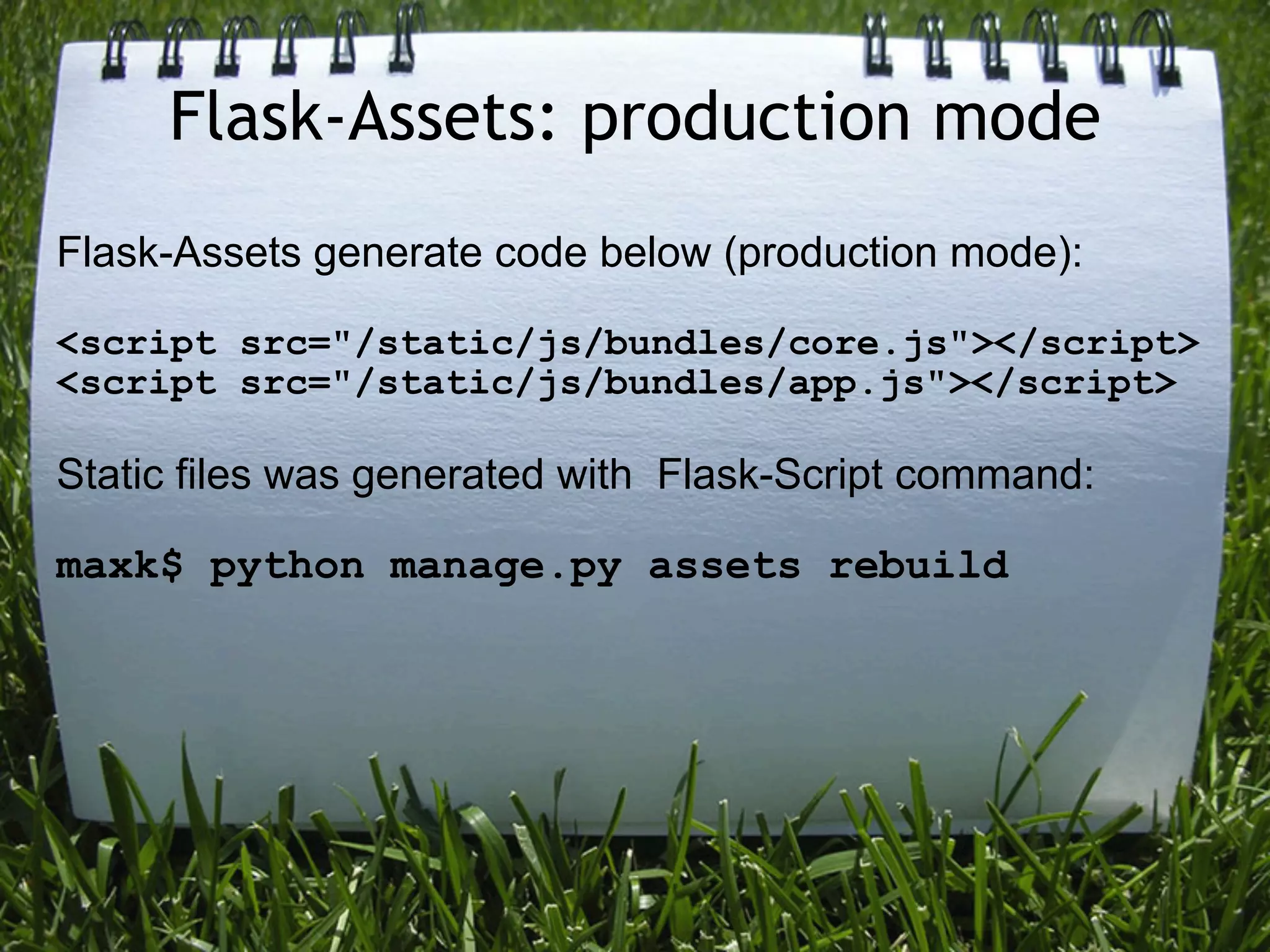 Flask-Assets: production mode
Flask-Assets generate code below (production mode):

<script src="/static/js/bundles/core.js"></script>
<script src="/static/js/bundles/app.js"></script>

Static files was generated with Flask-Script command:

maxk$ python manage.py assets rebuild
 