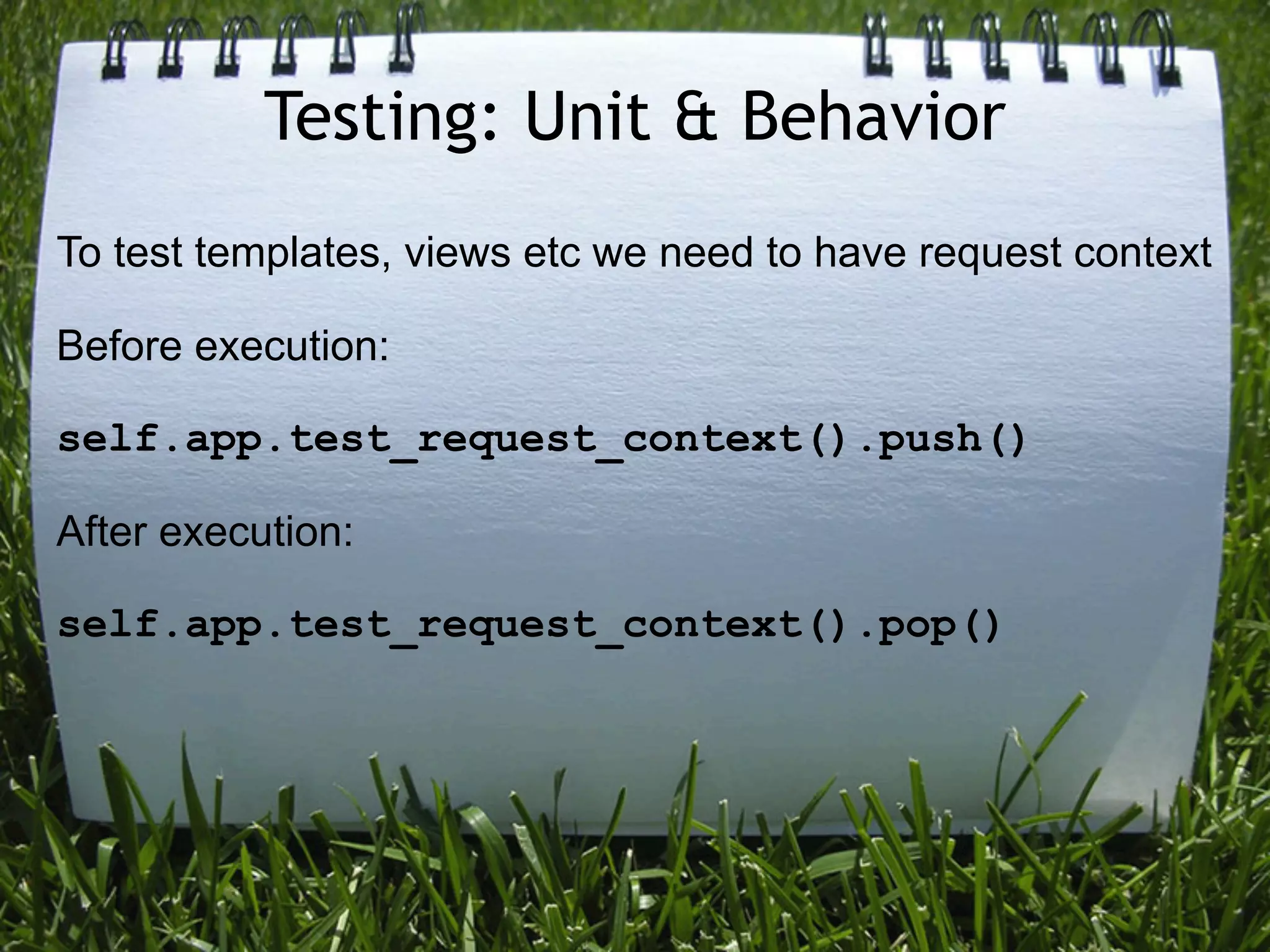 Testing: Unit & Behavior
To test templates, views etc we need to have request context

Before execution:

self.app.test_request_context().push()

After execution:

self.app.test_request_context().pop()
 