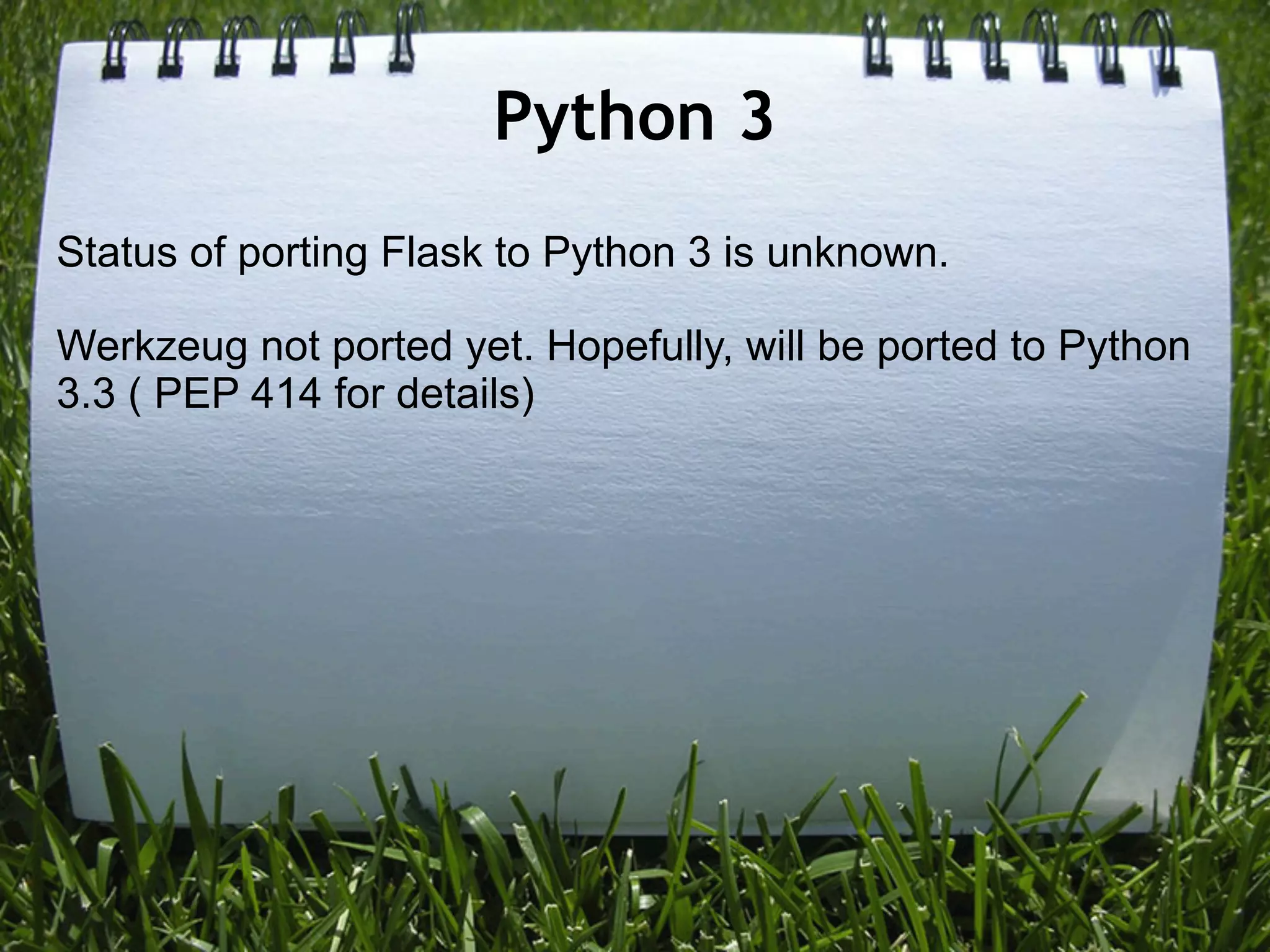 Python 3
Status of porting Flask to Python 3 is unknown.

Werkzeug not ported yet. Hopefully, will be ported to Python
3.3 ( PEP 414 for details)
 