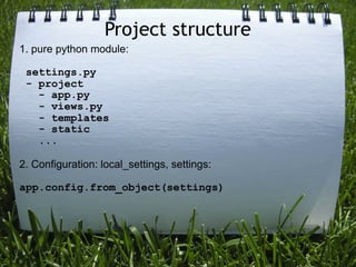 Project structure
1. pure python module:

 settings.py
 - project
   - app.py
   - views.py
   - templates
   - static
   ...

2. Configuration: local_settings, settings:

app.config.from_object(settings)
 