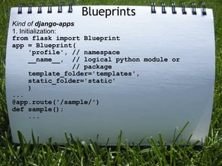 Blueprints
Kind of django-apps
1. Initialization:
from flask import Blueprint
app = Blueprint(
       'profile', // namespace
       __name__, // logical python module or
                   // package
       template_folder='templates',
       static_folder='static'
       )
...
@app.route('/sample/')
def sample():
       ...
 