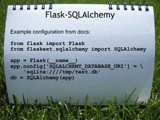 Flask-SQLAlchemy
Example configuration from docs:

from flask import Flask
from flaskext.sqlalchemy import SQLAlchemy

app = Flask(__name__)
app.config['SQLALCHEMY_DATABASE_URI'] = 
    'sqlite:////tmp/test.db'
db = SQLAlchemy(app)
 