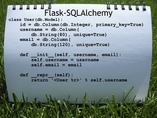 Flask-SQLAlchemy
class User(db.Model):
    id = db.Column(db.Integer, primary_key=True)
    username = db.Column(
        db.String(80), unique=True)
    email = db.Column(
        db.String(120), unique=True)

    def __init__(self, username, email):
        self.username = username
        self.email = email

    def __repr__(self):
        return '<User %r>' % self.username
 