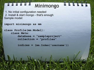 Minimongo
 1. No initial configuration needed
 2. Install & start mongo - that's enough
Sample model:

import minimongo as mm

class Profile(mm.Model):
    class Meta:
        database = "sampleproject"
        collection = "profiles"

           indices = (mm.Index('username'))
 