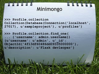 Minimongo
>>> Profile.collection
Collection(Database(Connection('localhost',
27017), u'sampleproject'), u'profiles')

>>> Profile.collection.find_one(
... {'username': admin.username})
{u'username': u'admin', u'_id':
ObjectId('4f13df60486dd09335000000'),
u'description': u'Flask devleoper'}
 