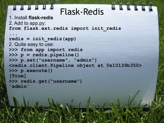 Flask-Redis
1. Install flask-redis
2. Add to app.py:
from flask.ext.redis import init_redis
...
redis = init_redis(app)
2. Quite easy to use:
>>> from app import redis
>>> p = redis.pipeline()
>>> p.set("username", "admin")
<redis.client.Pipeline object at 0x10139b350>
>>> p.execute()
[True]
>>> redis.get("username")
'admin'
 