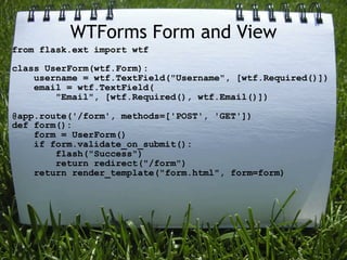 WTForms Form and View
from flask.ext import wtf

class UserForm(wtf.Form):
    username = wtf.TextField("Username", [wtf.Required()])
    email = wtf.TextField(
        "Email", [wtf.Required(), wtf.Email()])

@app.route('/form', methods=['POST', 'GET'])
def form():
    form = UserForm()
    if form.validate_on_submit():
        flash("Success")
        return redirect("/form")
    return render_template("form.html", form=form)
 