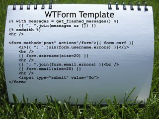 WTForm Template
{% with messages = get_flashed_messages() %}
    {{ ", ".join(messages or []) }}
{% endwith %}
<hr />

<form method="post" action="/form">{{ form.csrf }}
    <i>{{ "; ".join(form.username.errors) }}</i>
    <br />
    {{ form.username(size=20) }}
    <hr />
    {{ "; ".join(form.email.errors) }}<br />
    {{ form.email(size=20) }}
    <hr />
    <input type="submit" value="Go">
</form>
 