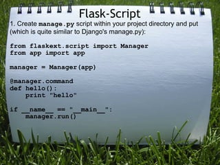 Flask-Script
1. Create manage.py script within your project directory and put
(which is quite similar to Django's manage.py):

from flaskext.script import Manager
from app import app

manager = Manager(app)

@manager.command
def hello():
    print "hello"

if __name__ == "__main__":
    manager.run()
 