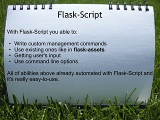 Flask-Script
With Flask-Script you able to:

•   Write custom management commands
•   Use existing ones like in flask-assets
•   Getting user's input
•   Use command line options

All of abilities above already automated with Flask-Script and
it's really easy-to-use.
 
