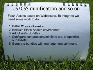 JS/CSS minification and so on
Flask-Assets based on Webassets. To integrate we
need some work to do:

1. Install Flask-Assets
2. Initialize Flask-Assets environment
3. Add Assets Bundles
4. Configure compressors/minifiers etc. to optimize
   our assets
5. Generate bundles with management command
 
